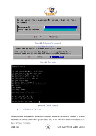2020-2021 31 BAYE OUSSEYNOU & SAIDOU MBODJI
Figure 21: Definition d’un password
Figure 22: Boot Mode
Figure 23: Console TrueNas
E. TESTS D’UTILISATION
Pour l’utilisation du laboratoire, nous allons connecter à l’interface d’admin de Proxmox et en suite
tester deux machines : une machine qui se base sur KVM et une autre avec la containerisation sur LXC
(sous forme de Template).
 