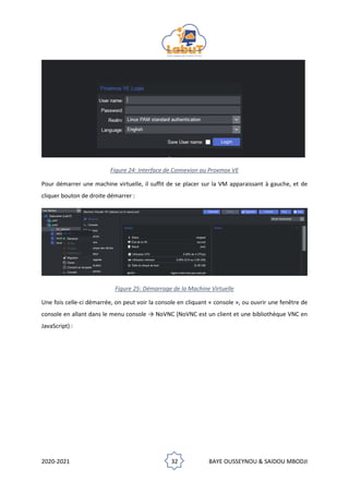 2020-2021 32 BAYE OUSSEYNOU & SAIDOU MBODJI
Figure 24: Interface de Connexion au Proxmox VE
Pour démarrer une machine virtuelle, il suffit de se placer sur la VM apparaissant à gauche, et de
cliquer bouton de droite démarrer :
Figure 25: Démarrage de la Machine Virtuelle
Une fois celle-ci démarrée, on peut voir la console en cliquant « console », ou ouvrir une fenêtre de
console en allant dans le menu console → NoVNC (NoVNC est un client et une bibliothèque VNC en
JavaScript) :
 