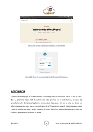 2020-2021 34 BAYE OUSSEYNOU & SAIDOU MBODJI
Figure 28: Instance wordpress démarré en mode GUI
Figure 29: Page de connexion admin de l’instance Wordpress
CONCLUSION
L’objectif de notre projet de fin d’études était la mise en place d’un laboratoire virtuel au sein de l’UFR-
SET. La première étape était de donner une idée générale sur la Virtualisation, les types de
virtualisation, les domaines d’application entre autres. Nous avons fait par la suite une étude sur
différentes solutions open source et propriétaires de la Virtualisation. Laquelle étude nous a permis de
choisir la solution qui nous a le plus convenu : Proxmox. Ainsi nous avons modélisé une architecture
que nous avons ensuite déployée et testée.
 