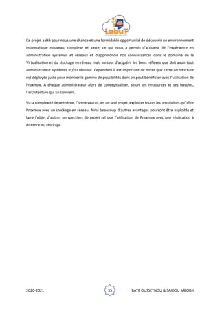 2020-2021 35 BAYE OUSSEYNOU & SAIDOU MBODJI
Ce projet a été pour nous une chance et une formidable opportunité de découvrir un environnement
informatique nouveau, complexe et vaste, ce qui nous a permis d'acquérir de l'expérience en
administration systèmes et réseaux et d'approfondir nos connaissances dans le domaine de la
Virtualisation et du stockage en réseau mais surtout d’acquérir les bons réflexes que doit avoir tout
administrateur systèmes et/ou réseaux. Cependant il est important de noter que cette architecture
est déployée juste pour montrer la gamme de possibilités dont on peut bénéficier avec l’utilisation de
Proxmox. A chaque administrateur alors de conceptualiser, selon ses ressources et ses besoins,
l’architecture qui lui convient.
Vu la complexité de ce thème, l’on ne saurait, en un seul projet, exploiter toutes les possibilités qu’offre
Proxmox avec un stockage en réseau. Ainsi beaucoup d’autres avantages pourront être exploités et
faire l’objet d’autres perspectives de projet tel que l’utilisation de Proxmox avec une réplication à
distance du stockage.
 