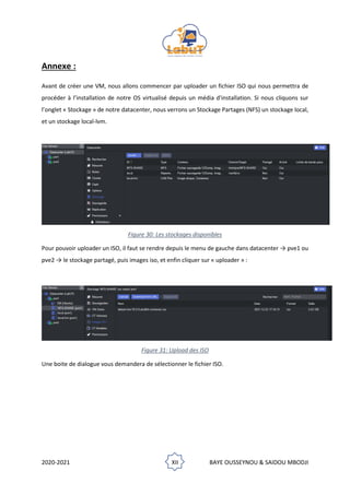2020-2021 XII BAYE OUSSEYNOU & SAIDOU MBODJI
Annexe :
Avant de créer une VM, nous allons commencer par uploader un fichier ISO qui nous permettra de
procéder à l’installation de notre OS virtualisé depuis un média d'installation. Si nous cliquons sur
l’onglet « Stockage » de notre datacenter, nous verrons un Stockage Partages (NFS) un stockage local,
et un stockage local-lvm.
Figure 30: Les stockages disponibles
Pour pouvoir uploader un ISO, il faut se rendre depuis le menu de gauche dans datacenter → pve1 ou
pve2 → le stockage partagé, puis images iso, et enfin cliquer sur « uploader » :
Figure 31: Upload des ISO
Une boite de dialogue vous demandera de sélectionner le fichier ISO.
 