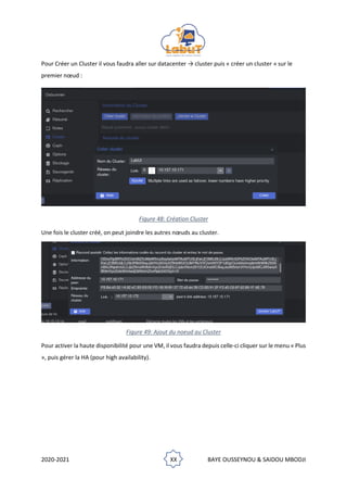 2020-2021 XX BAYE OUSSEYNOU & SAIDOU MBODJI
Pour Créer un Cluster il vous faudra aller sur datacenter → cluster puis « créer un cluster » sur le
premier nœud :
Figure 48: Création Cluster
Une fois le cluster créé, on peut joindre les autres nœuds au cluster.
Figure 49: Ajout du noeud au Cluster
Pour activer la haute disponibilité pour une VM, il vous faudra depuis celle-ci cliquer sur le menu « Plus
», puis gérer la HA (pour high availability).
 