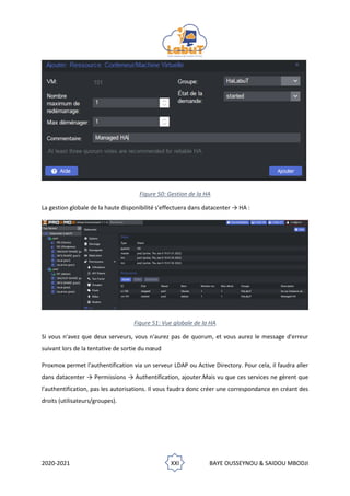 2020-2021 XXI BAYE OUSSEYNOU & SAIDOU MBODJI
Figure 50: Gestion de la HA
La gestion globale de la haute disponibilité s'effectuera dans datacenter → HA :
Figure 51: Vue globale de la HA
Si vous n'avez que deux serveurs, vous n'aurez pas de quorum, et vous aurez le message d'erreur
suivant lors de la tentative de sortie du nœud
Proxmox permet l'authentification via un serveur LDAP ou Active Directory. Pour cela, il faudra aller
dans datacenter → Permissions → Authentification, ajouter.Mais vu que ces services ne gèrent que
l'authentification, pas les autorisations. Il vous faudra donc créer une correspondance en créant des
droits (utilisateurs/groupes).
 