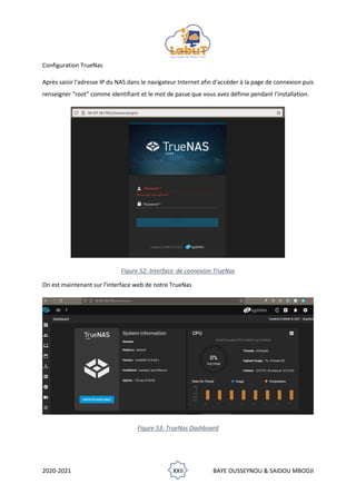 2020-2021 XXII BAYE OUSSEYNOU & SAIDOU MBODJI
Configuration TrueNas
Après saisir l'adresse IP du NAS dans le navigateur Internet afin d'accéder à la page de connexion puis
renseigner "root" comme identifiant et le mot de passe que vous avez définie pendant l'installation.
Figure 52: Interface de connexion TrueNas
On est maintenant sur l'interface web de notre TrueNas
Figure 53: TrueNas Dashboard
 