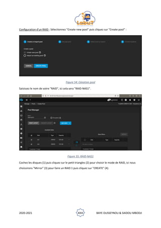 2020-2021 XXIII BAYE OUSSEYNOU & SAIDOU MBODJI
Configuration d'un RAID : Sélectionnez "Create new pool" puis cliquez sur "Create pool" :
Figure 54: Céeation pool
Saisissez le nom de votre "RAID", ici cela sera "RAID-NAS1".
Figure 55: RAID-NAS1
Cochez les disques (1) puis cliquez sur le petit triangles (2) pour choisir le mode de RAID, ici nous
choissirons "Mirror" (3) pour faire un RAID 1 puis cliquez sur "CREATE" (4).
 