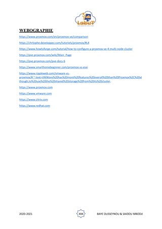 2020-2021 XXX BAYE OUSSEYNOU & SAIDOU MBODJI
WEBOGRAPHIE
https://www.proxmox.com/en/proxmox-ve/comparison
https://chrtophe.developpez.com/tutoriels/proxmox/#L4
https://www.howtoforge.com/tutorial/how-to-configure-a-proxmox-ve-4-multi-node-cluster
https://pve.proxmox.com/wiki/Main_Page
https://pve.proxmox.com/pve-docs-6
https://www.smarthomebeginner.com/proxmox-vs-esxi
https://www.rippleweb.com/vmware-vs-
proxmox/#:~:text=VMWare%20has%20more%20features%20overall%20than%20Proxmox%2C%20al
though,to%20use%20the%20shared%20storage%20from%20its%20cluster.
https://www.proxmox.com
https://www.vmware.com
https://www.citrix.com
https://www.redhat.com
 