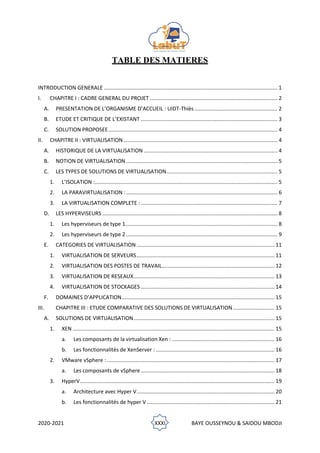 2020-2021 XXXI BAYE OUSSEYNOU & SAIDOU MBODJI
TABLE DES MATIERES
INTRODUCTION GENERALE ..................................................................................................................... 1
I. CHAPITRE I : CADRE GENERAL DU PROJET ...................................................................................... 2
A. PRESENTATION DE L’ORGANISME D’ACCUEIL : UIDT-Thiès........................................................ 2
B. ETUDE ET CRITIQUE DE L’EXISTANT ............................................................................................ 3
C. SOLUTION PROPOSEE.................................................................................................................. 4
II. CHAPITRE II : VIRTUALISATION........................................................................................................ 4
A. HISTORIQUE DE LA VIRTUALISATION .......................................................................................... 4
B. NOTION DE VIRTUALISATION ...................................................................................................... 5
C. LES TYPES DE SOLUTIONS DE VIRTUALISATION........................................................................... 5
1. L’ISOLATION :........................................................................................................................... 5
2. LA PARAVIRTUALISATION :...................................................................................................... 6
3. LA VIRTUALISATION COMPLETE : ............................................................................................ 7
D. LES HYPERVISEURS ...................................................................................................................... 8
1. Les hyperviseurs de type 1 ...................................................................................................... 8
2. Les hyperviseurs de type 2 ...................................................................................................... 9
E. CATEGORIES DE VIRTUALISATION............................................................................................. 11
1. VIRTUALISATION DE SERVEURS............................................................................................. 11
2. VIRTUALISATION DES POSTES DE TRAVAIL............................................................................ 12
3. VIRTUALISATION DE RESEAUX............................................................................................... 13
4. VIRTUALISATION DE STOCKAGES .......................................................................................... 14
F. DOMAINES D’APPLICATION....................................................................................................... 15
III. CHAPITRE III : ETUDE COMPARATIVE DES SOLUTIONS DE VIRTUALISATION............................ 15
A. SOLUTIONS DE VIRTUALISATION............................................................................................... 15
1. XEN ........................................................................................................................................ 15
a. Les composants de la virtualisation Xen : ..................................................................... 16
b. Les fonctionnalités de XenServer : ................................................................................ 16
2. VMware vSphere :................................................................................................................. 17
a. Les composants de vSphere .......................................................................................... 18
3. HyperV................................................................................................................................... 19
a. Architecture avec Hyper V............................................................................................. 20
b. Les fonctionnalités de hyper V ...................................................................................... 21
 