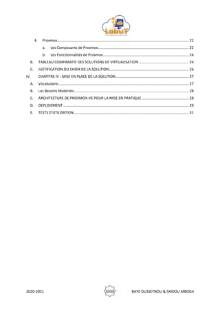 2020-2021 XXXII BAYE OUSSEYNOU & SAIDOU MBODJI
4. Proxmox................................................................................................................................. 22
a. Les Composants de Proxmox......................................................................................... 22
b. Les Fonctionnalités de Proxmox.................................................................................... 24
B. TABLEAU COMPARATIF DES SOLUTIONS DE VIRTUALISATION ................................................. 24
C. JUSTIFICATION DU CHOIX DE LA SOLUTION.............................................................................. 26
IV. CHAPITRE IV : MISE EN PLACE DE LA SOLUTION ....................................................................... 27
A. Vocabulaire................................................................................................................................ 27
B. Les Besoins Matériels................................................................................................................ 28
C. ARCHITECTURE DE PROXMOX-VE POUR LA MISE EN PRATIQUE .............................................. 28
D. DEPLOIEMENT ........................................................................................................................... 29
E. TESTS D’UTILISATION................................................................................................................. 31
 