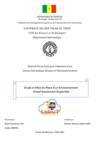 RÉPUBLIQUE DU SENEGAL
Un Peuple- Un But- Une Foi
Ministère de l’Enseignement Supérieur, de la Recherche et de l’Innovation
Projet de Fin de Cycle pour l’obtention d’une
Licence Informatique, Réseaux et Télécommunications
Présenté par : Encadré par :
Baye Ousseynou FALL Docteur Moussa Déthié SARR
Saïdou MBODJI
Année Académique : 2020-2021
UNIVERSITE IBA DER THIAM DE THIES
UFR des Sciences et Technologies
Département Informatique
Etude et Mise en Place d’un Environnement
Virtuel Hautement Disponible
 