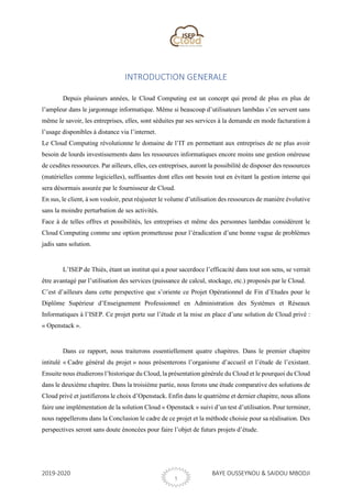 2019-2020 BAYE OUSSEYNOU & SAIDOU MBODJI
1
INTRODUCTION GENERALE
Depuis plusieurs années, le Cloud Computing est un concept qui prend de plus en plus de
l’ampleur dans le jargonnage informatique. Même si beaucoup d’utilisateurs lambdas s’en servent sans
même le savoir, les entreprises, elles, sont séduites par ses services à la demande en mode facturation à
l’usage disponibles à distance via l’internet.
Le Cloud Computing révolutionne le domaine de l’IT en permettant aux entreprises de ne plus avoir
besoin de lourds investissements dans les ressources informatiques encore moins une gestion onéreuse
de cesdites ressources. Par ailleurs, elles, ces entreprises, auront la possibilité de disposer des ressources
(matérielles comme logicielles), suffisantes dont elles ont besoin tout en évitant la gestion interne qui
sera désormais assurée par le fournisseur de Cloud.
En sus, le client, à son vouloir, peut réajuster le volume d’utilisation des ressources de manière évolutive
sans la moindre perturbation de ses activités.
Face à de telles offres et possibilités, les entreprises et même des personnes lambdas considèrent le
Cloud Computing comme une option prometteuse pour l’éradication d’une bonne vague de problèmes
jadis sans solution.
L’ISEP de Thiès, étant un institut qui a pour sacerdoce l’efficacité dans tout son sens, se verrait
être avantagé par l’utilisation des services (puissance de calcul, stockage, etc.) proposés par le Cloud.
C’est d’ailleurs dans cette perspective que s’oriente ce Projet Opérationnel de Fin d’Etudes pour le
Diplôme Supérieur d’Enseignement Professionnel en Administration des Systèmes et Réseaux
Informatiques à l’ISEP. Ce projet porte sur l’étude et la mise en place d’une solution de Cloud privé :
« Openstack ».
Dans ce rapport, nous traiterons essentiellement quatre chapitres. Dans le premier chapitre
intitulé « Cadre général du projet » nous présenterons l’organisme d’accueil et l’étude de l’existant.
Ensuite nous étudierons l’historique du Cloud, la présentation générale du Cloud et le pourquoi du Cloud
dans le deuxième chapitre. Dans la troisième partie, nous ferons une étude comparative des solutions de
Cloud privé et justifierons le choix d’Openstack. Enfin dans le quatrième et dernier chapitre, nous allons
faire une implémentation de la solution Cloud « Openstack » suivi d’un test d’utilisation. Pour terminer,
nous rappellerons dans la Conclusion le cadre de ce projet et la méthode choisie pour sa réalisation. Des
perspectives seront sans doute énoncées pour faire l’objet de futurs projets d’étude.
 