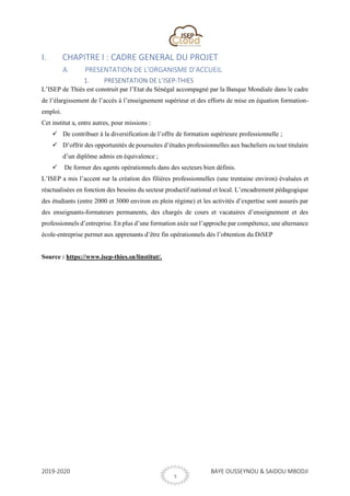 2019-2020 BAYE OUSSEYNOU & SAIDOU MBODJI
3
I. CHAPITRE I : CADRE GENERAL DU PROJET
A. PRESENTATION DE L’ORGANISME D’ACCUEIL
1. PRESENTATION DE L’ISEP-THIES
L’ISEP de Thiès est construit par l’Etat du Sénégal accompagné par la Banque Mondiale dans le cadre
de l’élargissement de l’accès à l’enseignement supérieur et des efforts de mise en équation formation-
emploi.
Cet institut a, entre autres, pour missions :
✓ De contribuer à la diversification de l’offre de formation supérieure professionnelle ;
✓ D’offrir des opportunités de poursuites d’études professionnelles aux bacheliers ou tout titulaire
d’un diplôme admis en équivalence ;
✓ De former des agents opérationnels dans des secteurs bien définis.
L’ISEP a mis l’accent sur la création des filières professionnelles (une trentaine environ) évaluées et
réactualisées en fonction des besoins du secteur productif national et local. L’encadrement pédagogique
des étudiants (entre 2000 et 3000 environ en plein régime) et les activités d’expertise sont assurés par
des enseignants-formateurs permanents, des chargés de cours et vacataires d’enseignement et des
professionnels d’entreprise. En plus d’une formation axée sur l’approche par compétence, une alternance
école-entreprise permet aux apprenants d’être fin opérationnels dès l’obtention du DiSEP
Source : https://www.isep-thies.sn/linstitut/.
 