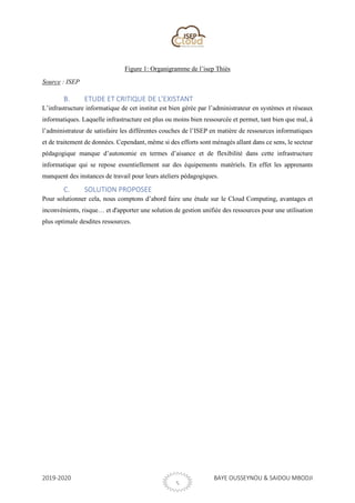 2019-2020 BAYE OUSSEYNOU & SAIDOU MBODJI
5
Figure 1: Organigramme de l’isep Thiès
Source : ISEP
B. ETUDE ET CRITIQUE DE L’EXISTANT
L’infrastructure informatique de cet institut est bien gérée par l’administrateur en systèmes et réseaux
informatiques. Laquelle infrastructure est plus ou moins bien ressourcée et permet, tant bien que mal, à
l’administrateur de satisfaire les différentes couches de l’ISEP en matière de ressources informatiques
et de traitement de données. Cependant, même si des efforts sont ménagés allant dans ce sens, le secteur
pédagogique manque d’autonomie en termes d’aisance et de flexibilité dans cette infrastructure
informatique qui se repose essentiellement sur des équipements matériels. En effet les apprenants
manquent des instances de travail pour leurs ateliers pédagogiques.
C. SOLUTION PROPOSEE
Pour solutionner cela, nous comptons d’abord faire une étude sur le Cloud Computing, avantages et
inconvénients, risque… et d'apporter une solution de gestion unifiée des ressources pour une utilisation
plus optimale desdites ressources.
 