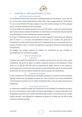 2019-2020 BAYE OUSSEYNOU & SAIDOU MBODJI
7
II. CHAPITRE II : VIRTUALISATION ET CLOUD
A. NOTION DE VIRTUALISATION
La virtualisation permet de faire fonctionner simultanément plusieurs OS (Windows, Linux, Mac OS,
etc.) sur une seule et même machine physique. Dans l’idée, il faut s’imaginer plusieurs VM (Windows
10, ou un serveur Windows 2016 par exemple) sur une seule machine physique, les VM se partagent
alors les ressources matérielles du serveur physique.
Au lieu de multiplier les machines physiques avec un seul OS installé, on utilise une machine physique
pour virtualiser plusieurs systèmes d’exploitation. La virtualisation a notamment été créée pour répondre
à la problématique de la sous-utilisation des ressources matérielles.
On évoque la Virtualisation parce que sans elle, le Cloud Computing n’aurait pas de sens. Quand on
parle de Cloud il y a une partie provisionnement d’instance et ces instances sont gérées par la
virtualisation. Le Cloud ne peut donc pas aller sans la Virtualisation bien que ce soit possible mais il n’y
aurait pas d’intérêt à le faire. Le Cloud est une approche qui regroupe un ensemble de technologies dont
la Virtualisation.
On distingue trois grandes catégories de solutions de virtualisation qui sont l’isolation, la
paravirtualisation et la virtualisation complète.
1. TYPES DE VIRTUALISTION
a) L’ISOLATION
L'isolation (aussi appelé cloisonnement) est une technique qui intervient au sein d’un même système
d'exploitation. Elle permet de séparer un système en plusieurs contextes ou environnements. Chacun
d'entre eux est régi par l'OS hôte, mais les programmes de chaque contexte ne sont capables de
communiquer qu'avec les processus et les ressources associées à leur propre contexte. Il est ainsi possible
de partitionner un serveur en plusieurs dizaines de contextes, presque sans ralentissement.
b) LA PARA VIRTUALISATION
La para virtualisation est une technique de virtualisation qui présente à la machine invitée une interface
logicielle similaire mais non identique au matériel réel. Ainsi, elle permet aux systèmes d'exploitation
invités d'interagir directement avec le système d'exploitation hôte et donc ils seront conscients de la
virtualisation.
c) LA VIRTUALISATION COMPLETE
La virtualisation complète (en anglais full-virtualization) est une technique de virtualisation qui permet
de créer un environnement virtuel complet. En utilisant cette technique, le système d'exploitation invité
n'interagit pas directement avec le système d'exploitation hôte et donc il croit s'exécuter sur une véritable
machine physique. Cette technique de virtualisation ne permet de virtualiser que des OS de même
architecture matérielle que l'hôte.
 