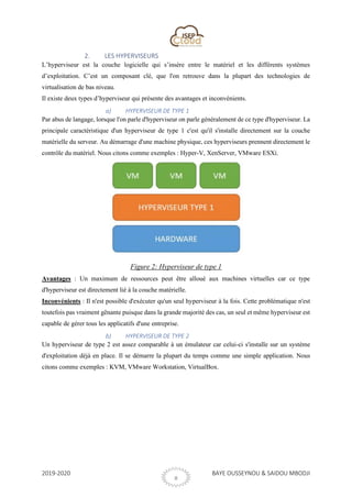 2019-2020 BAYE OUSSEYNOU & SAIDOU MBODJI
8
2. LES HYPERVISEURS
L’hyperviseur est la couche logicielle qui s’insère entre le matériel et les différents systèmes
d’exploitation. C’est un composant clé, que l'on retrouve dans la plupart des technologies de
virtualisation de bas niveau.
Il existe deux types d’hyperviseur qui présente des avantages et inconvénients.
a) HYPERVISEUR DE TYPE 1
Par abus de langage, lorsque l'on parle d'hyperviseur on parle généralement de ce type d'hyperviseur. La
principale caractéristique d'un hyperviseur de type 1 c'est qu'il s'installe directement sur la couche
matérielle du serveur. Au démarrage d'une machine physique, ces hyperviseurs prennent directement le
contrôle du matériel. Nous citons comme exemples : Hyper-V, XenServer, VMware ESXi.
Figure 2: Hyperviseur de type 1
Avantages : Un maximum de ressources peut être alloué aux machines virtuelles car ce type
d'hyperviseur est directement lié à la couche matérielle.
Inconvénients : Il n'est possible d'exécuter qu'un seul hyperviseur à la fois. Cette problématique n'est
toutefois pas vraiment gênante puisque dans la grande majorité des cas, un seul et même hyperviseur est
capable de gérer tous les applicatifs d'une entreprise.
b) HYPERVISEUR DE TYPE 2
Un hyperviseur de type 2 est assez comparable à un émulateur car celui-ci s'installe sur un système
d'exploitation déjà en place. Il se démarre la plupart du temps comme une simple application. Nous
citons comme exemples : KVM, VMware Workstation, VirtualBox.
 
