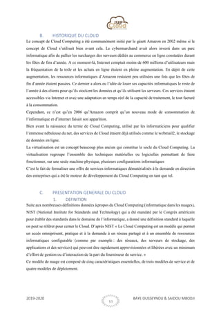 2019-2020 BAYE OUSSEYNOU & SAIDOU MBODJI
10
B. HISTORIQUE DU CLOUD
Le concept de Cloud Computing a été communément initié par le géant Amazon en 2002 même si le
concept de Cloud s’utilisait bien avant cela. Le cybermarchand avait alors investi dans un parc
informatique afin de pallier les surcharges des serveurs dédiés au commerce en ligne constatées durant
les fêtes de fins d’année. A ce moment-là, Internet comptait moins de 600 millions d’utilisateurs mais
la fréquentation de la toile et les achats en ligne étaient en pleine augmentation. En dépit de cette
augmentation, les ressources informatiques d’Amazon restaient peu utilisées une fois que les fêtes de
fin d’année étaient passées. Ce dernier a alors eu l’idée de louer ses capacités informatiques le reste de
l’année à des clients pour qu’ils stockent les données et qu’ils utilisent les serveurs. Ces services étaient
accessibles via Internet et avec une adaptation en temps réel de la capacité de traitement, le tout facturé
à la consommation.
Cependant, ce n’est qu’en 2006 qu’Amazon comprit qu’un nouveau mode de consommation de
l’informatique et d’internet faisait son apparition.
Bien avant la naissance du terme de Cloud Computing, utilisé par les informaticiens pour qualifier
l’immense nébuleuse du net, des services de Cloud étaient déjà utilisés comme le webmail2, le stockage
de données en ligne.
La virtualisation est un concept beaucoup plus ancien qui constitue le socle du Cloud Computing. La
virtualisation regroupe l’ensemble des techniques matérielles ou logicielles permettant de faire
fonctionner, sur une seule machine physique, plusieurs configurations informatiques
C’est le fait de formaliser une offre de services informatiques dématérialisés à la demande en direction
des entreprises qui a été le moteur de développement du Cloud Computing en tant que tel.
C. PRESENTATION GENERALE DU CLOUD
1. DEFINITION
Suite aux nombreuses définitions données à propos du Cloud Computing (informatique dans les nuages),
NIST (National Institute for Standards and Technology) qui a été mandaté par le Congrès américain
pour établir des standards dans le domaine de l’informatique, a donné une définition standard à laquelle
on peut se référer pour cerner le Cloud. D’après NIST « Le Cloud Computing est un modèle qui permet
un accès omniprésent, pratique et à la demande à un réseau partagé et à un ensemble de ressources
informatiques configurable (comme par exemple : des réseaux, des serveurs de stockage, des
applications et des services) qui peuvent être rapidement approvisionnées et libérées avec un minimum
d’effort de gestion ou d’interaction de la part du fournisseur de service. »
Ce modèle de nuage est composé de cinq caractéristiques essentielles, de trois modèles de service et de
quatre modèles de déploiement.
 