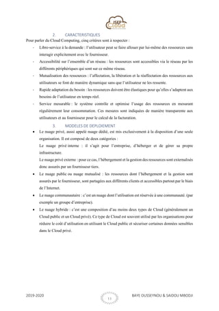 2019-2020 BAYE OUSSEYNOU & SAIDOU MBODJI
11
2. CARACTERISTIQUES
Pour parler du Cloud Computing, cinq critères sont à respecter :
- Libre-service à la demande : l’utilisateur peut se faire allouer par lui-même des ressources sans
interagir explicitement avec le fournisseur.
- Accessibilité sur l’ensemble d’un réseau : les ressources sont accessibles via le réseau par les
différents périphériques qui sont sur ce même réseau.
- Mutualisation des ressources : l’affectation, la libération et la réaffectation des ressources aux
utilisateurs se font de manière dynamique sans que l’utilisateur ne les ressente.
- Rapide adaptation du besoin : les ressources doivent être élastiques pour qu’elles s’adaptent aux
besoins de l’utilisateur en temps réel.
- Service mesurable : le système contrôle et optimise l’usage des ressources en mesurant
régulièrement leur consommation. Ces mesures sont indiquées de manière transparente aux
utilisateurs et au fournisseur pour le calcul de la facturation.
3. MODELES DE DEPLOIEMENT
• Le nuage privé, aussi appelé nuage dédié, est mis exclusivement à la disposition d’une seule
organisation. Il est composé de deux catégories :
Le nuage privé interne : il s’agit pour l’entreprise, d’héberger et de gérer sa propre
infrastructure.
Le nuage privé externe : pour ce cas, l’hébergement et la gestion des ressources sont externalisés
donc assurés par un fournisseur tiers.
• Le nuage public ou nuage mutualisé : les ressources dont l’hébergement et la gestion sont
assurés par le fournisseur, sont partagées aux différents clients et accessibles partout par le biais
de l’Internet.
• Le nuage communautaire : c’est un nuage dont l’utilisation est réservée à une communauté. (par
exemple un groupe d’entreprise).
• Le nuage hybride : c’est une composition d’au moins deux types de Cloud (généralement un
Cloud public et un Cloud privé). Ce type de Cloud est souvent utilisé par les organisations pour
réduire le coût d’utilisation en utilisant le Cloud public et sécuriser certaines données sensibles
dans le Cloud privé.
 