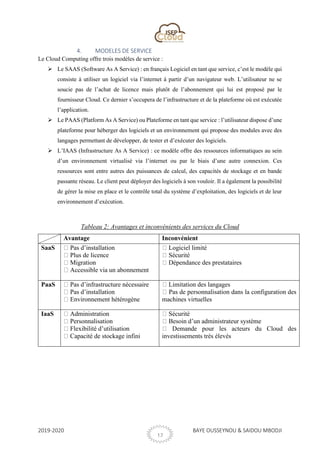 2019-2020 BAYE OUSSEYNOU & SAIDOU MBODJI
12
4. MODELES DE SERVICE
Le Cloud Computing offre trois modèles de service :
➢ Le SAAS (Software As A Service) : en français Logiciel en tant que service, c’est le modèle qui
consiste à utiliser un logiciel via l’internet à partir d’un navigateur web. L’utilisateur ne se
soucie pas de l’achat de licence mais plutôt de l’abonnement qui lui est proposé par le
fournisseur Cloud. Ce dernier s’occupera de l’infrastructure et de la plateforme où est exécutée
l’application.
➢ Le PAAS (Platform As A Service) ou Plateforme en tant que service : l’utilisateur dispose d’une
plateforme pour héberger des logiciels et un environnement qui propose des modules avec des
langages permettant de développer, de tester et d’exécuter des logiciels.
➢ L’IAAS (Infrastructure As A Service) : ce modèle offre des ressources informatiques au sein
d’un environnement virtualisé via l’internet ou par le biais d’une autre connexion. Ces
ressources sont entre autres des puissances de calcul, des capacités de stockage et en bande
passante réseau. Le client peut déployer des logiciels à son vouloir. Il a également la possibilité
de gérer la mise en place et le contrôle total du système d’exploitation, des logiciels et de leur
environnement d’exécution.
Tableau 2: Avantages et inconvénients des services du Cloud
Avantage Inconvénient
SaaS Pas d’installation
Plus de licence
Migration
Accessible via un abonnement
Logiciel limité
Sécurité
Dépendance des prestataires
PaaS Pas d’infrastructure nécessaire
Pas d’installation
Environnement hétérogène
Limitation des langages
Pas de personnalisation dans la configuration des
machines virtuelles
IaaS Administration
Personnalisation
Flexibilité d’utilisation
Capacité de stockage infini
Sécurité
Besoin d’un administrateur système
Demande pour les acteurs du Cloud des
investissements très élevés
 