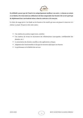 2019-2020 BAYE OUSSEYNOU & SAIDOU MBODJI
14
En définitif, aucun type de Cloud n’est catégoriquement meilleur à un autre ; à chacun ses atouts
et ses limites. Il revient ainsi aux utilisateurs de bien comprendre leur besoin et de savoir quel type
de déploiement leur conviendrait mieux selon les contextes et les moyens.
Le choix du nuage privé s’est fondé sur les besoins et les motifs qui nous ont poussé à concevoir et à
réaliser ce projet. On peut en dire entre autres :
 Une maîtrise du système (supervision, contrôle)
 Une maîtrise du niveau de sécurisation des infrastructures (sauvegardes, confidentialité des
données, etc.).
 La sécurisation des données sensibles et des applications critiques
 Adaptation des fonctionnalités et du type de ressources physiques aux besoins
 La performance et la fiabilité des services
 