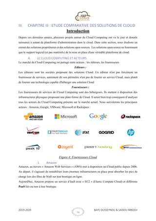 2019-2020 BAYE OUSSEYNOU & SAIDOU MBODJI
16
III. CHAPITRE III : ETUDE COMPARATIVE DES SOLUTIONS DE CLOUD
Introduction
Depuis ces dernières années, plusieurs projets autour du Cloud Computing ont vu le jour et donnée
naissance à autant de plateforme d'administration dans le cloud. Dans cette section, nous étudions un
extrait des solutions propriétaires et des solutions open sources. Les solutions open source ne fournissent
que le support logiciel (et pas matériels) de la mise en place d'une véritable plateforme de cloud.
A. LE CLOUD COMPUTING ET ACTEURS
Le marché du Cloud Computing est partagé entre acteurs : les éditeurs, les fournisseurs
Editeurs :
Les éditeurs sont les sociétés proposant des solutions Cloud. Un éditeur n'est pas forcément un
fournisseur de services, autrement dit son périmètre n'est pas de fournir un service Cloud, mais plutôt
de fournir une technologie capable d'héberger une solution Cloud
Fournisseurs :
Les fournisseurs de services de Cloud Computing sont des hébergeurs, Ils mettent à disposition des
infrastructures physiques proposant une plate-forme de Cloud. Il serait bien trop conséquent d’analyser
tous les acteurs du Cloud Computing présents sur le marché actuel. Nous survolerons les principaux
acteurs : Amazon, Google, VMware, Microsoft et Rackspace :
Figure 4: Fournisseurs Cloud
1. Amazon
Amazon, au travers « Amazon Web Services » (AWS) met à disposition un Cloud public depuis 2006.
Au départ, il s'agissait de rentabiliser leurs énormes infrastructures en place pour absorber les pics de
charge lors des fêtes de Noël sur leur boutique en ligne.
Aujourd'hui, Amazon propose un service d’IaaS avec « EC2 » (Elastic Compute Cloud) et différents
PaaS liés ou non à leur boutique.
 