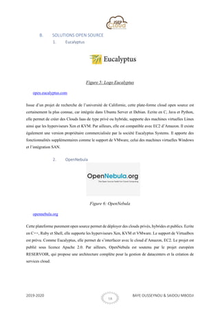 2019-2020 BAYE OUSSEYNOU & SAIDOU MBODJI
18
B. SOLUTIONS OPEN SOURCE
1. Eucalyptus
Figure 5: Logo Eucalyptus
open.eucalyptus.com
Issue d’un projet de recherche de l’université de Californie, cette plate-forme cloud open source est
certainement la plus connue, car intégrée dans Ubuntu Server et Debian. Ecrite en C, Java et Python,
elle permet de créer des Clouds Iaas de type privé ou hybride, supporte des machines virtuelles Linux
ainsi que les hyperviseurs Xen et KVM. Par ailleurs, elle est compatible avec EC2 d’Amazon. Il existe
également une version propriétaire commercialisée par la société Eucalyptus Systems. Il apporte des
fonctionnalités supplémentaires comme le support de VMware, celui des machines virtuelles Windows
et l’intégration SAN.
2. OpenNebula
Figure 6: OpenNebula
opennebula.org
Cette plateforme purement open source permet de déployer des clouds privés, hybrides et publics. Ecrite
en C++, Ruby et Shell, elle supporte les hyperviseurs Xen, KVM et VMware. Le support de Virtualbox
est prévu. Comme Eucalyptus, elle permet de s’interfacer avec le cloud d’Amazon, EC2. Le projet est
publié sous licence Apache 2.0. Par ailleurs, OpenNebula est soutenu par le projet européen
RESERVOIR, qui propose une architecture complète pour la gestion de datacenters et la création de
services cloud.
 