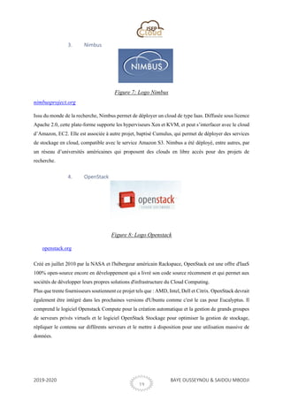 2019-2020 BAYE OUSSEYNOU & SAIDOU MBODJI
19
3. Nimbus
Figure 7: Logo Nimbus
nimbusproject.org
Issu du monde de la recherche, Nimbus permet de déployer un cloud de type Iaas. Diffusée sous licence
Apache 2.0, cette plate-forme supporte les hyperviseurs Xen et KVM, et peut s’interfacer avec le cloud
d’Amazon, EC2. Elle est associée à autre projet, baptisé Cumulus, qui permet de déployer des services
de stockage en cloud, compatible avec le service Amazon S3. Nimbus a été déployé, entre autres, par
un réseau d’universités américaines qui proposent des clouds en libre accès pour des projets de
recherche.
4. OpenStack
Figure 8: Logo Openstack
openstack.org
Créé en juillet 2010 par la NASA et l'hébergeur américain Rackspace, OpenStack est une offre d'IaaS
100% open-source encore en développement qui a livré son code source récemment et qui permet aux
sociétés de développer leurs propres solutions d'infrastructure du Cloud Computing.
Plus que trente fournisseurs soutiennent ce projet tels que : AMD, Intel, Dell et Citrix. OpenStack devrait
également être intégré dans les prochaines versions d'Ubuntu comme c'est le cas pour Eucalyptus. Il
comprend le logiciel Openstack Compute pour la création automatique et la gestion de grands groupes
de serveurs privés virtuels et le logiciel OpenStack Stockage pour optimiser la gestion de stockage,
répliquer le contenu sur différents serveurs et le mettre à disposition pour une utilisation massive de
données.
 