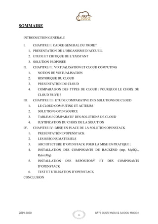 2019-2020 BAYE OUSSEYNOU & SAIDOU MBODJI
III
SOMMAIRE
INTRODUCTION GENERALE
I. CHAPITRE I : CADRE GENERAL DU PROJET
1. PRESENTATION DE L’ORGANISME D’ACCUEIL
2. ETUDE ET CRITIQUE DE L’EXISTANT
3. SOLUTION PROPOSEE
II. CHAPITRE II : VIRTUALISATION ET CLOUD COMPUTING
1. NOTION DE VIRTUALISATION
2. HISTORIQUE DU CLOUD
3. PRESENTATION DU CLOUD
4. COMPARAISON DES TYPES DE CLOUD : POURQUOI LE CHOIX DU
CLOUD PRIVE ?
III. CHAPITRE III : ETUDE COMPARATIVE DES SOLUTIONS DE CLOUD
1. LE CLOUD COMPUTING ET ACTEURS
2. SOLUTIONS OPEN SOURCE
3. TABLEAU COMPARATIF DES SOLUTIONS DE CLOUD
4. JUSTIFICATION DU CHOIX DE LA SOLUTION
IV. CHAPITRE IV : MISE EN PLACE DE LA SOLUTION OPENSTACK
1. PRESENTATION D’OPENSTACK
2. LES BESOINS MATERIELS
3. ARCHITECTURE D’OPENSTACK POUR LA MISE EN PRATIQUE :
4. INSTALLATION DES COMPOSANTS DE BACKEND (ntp, MySQL,
RabittMq)
5. INSTALLATION DES REPOSITORY ET DES COMPOSANTS
D’OPENSTACK
6. TEST ET UTILISATION D’OPENSTACK
CONCLUSION
 