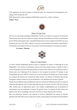 2019-2020 BAYE OUSSEYNOU & SAIDOU MBODJI
24
Cette application est écrite en python et notamment grâce aux Framework de développement web :
Django et elle tire parti des API
REST fournit par les autres composants d'OpenStack comme Nova, Cinder ou Neutron.
Calcul : Nova
Figure 10: Logo Nova
Nova est une des briques principales d'OpenStack. Son but est de gérer les ressources de Calcul des
infrastructures. Pour cela, nova contrôle les hyperviseurs par l'intermédiaire de la libvirt ou directement
par les API de certains hyperviseurs. Aujourd'hui l'hyperviseur le mieux supporté reste KVM, mais nova
fonctionne aussi avec Xen, ESXi, et Hyper-V voire avec des gestionnaires de conteneur comme Docker.
L'architecture de la brique de Nova est conçue pour évoluer horizontalement en rajoutant du matériel.
Le réseau : Neutron
Figure 11: Logo Neutron
Le service Neutron d'OpenStack permet de gérer et manipuler les réseaux et l'adressage IP au sein
d'OpenStack. Avec Neutron, les utilisateurs peuvent créer leurs propres réseaux, contrôler le trafic à
travers des groupes de sécurité (Security groups) et connecter leurs instances à un ou plusieurs réseaux.
Neutron gère aussi l'adressage IP des instances en leur assignant des adresses IP statiques ou par
l'intermédiaire du service DHCP. Il fournit aussi un service d'adresse IP flottante que l'on peut assigner
aux instances afin d'assurer une connectivité depuis Internet. Ces adresses IP flottantes peuvent être
réassignées à d'autres instances en cas de maintenance ou de défaillance de l'instance originelle.
Neutron fournit différents types de déploiement réseau en fonction de l'infrastructure cible. Les types de
réseaux les plus déployés sont les réseaux plats (flat network), les réseaux à VLAN, VXLAN ou à tunnel
GRE. Neutron gère ses déploiements grâce à des modules complémentaires qui lui permettent de
communiquer avec des équipement ou logiciel de gestions réseau. Les plug-ins les plus utilisés sont
OpenVswitch, ML2, LinuxBridge, mais aussi Cisco Nexus, Juniper OpenContrail et d'autres.
Dans son architecture, Neutron a été construit en suivant la philosophie des réseaux de nouvelle
génération dite SDN. Bien qu'il ne le gère pas lui-même, certains plug-ins tirent parti des fonctionnalités
 