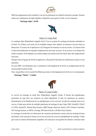 2019-2020 BAYE OUSSEYNOU & SAIDOU MBODJI
25
SDN des équipements qu'ils contrôlent. Lors de son utilisation avec OpenVswitch par exemple, Neutron
utilise une combinaison de règles Iptables et OpenFlow pour gérer le trafic vers les instances.
Stockage objet : Swift
Figure 12: Logo Swift
Le stockage objet d'OpenStack s'appelle Swift. C'est un système de stockage de données redondant et
évolutif. Les fichiers sont écrits sur de multiples disques durs répartis sur plusieurs serveurs dans un
Datacenter. Il s'assure de la réplication et de l'intégrité des données au sein du cluster. Le Cluster Swift
évolue horizontalement en rajoutant simplement de nouveaux serveurs. Si un serveur ou un disque dur
tombe en panne, Swift réplique son contenu depuis des nœuds actifs du cluster dans des emplacements
nouveaux.
Puisque toute la logique de Swift est applicative, elle permet l'utilisation de matériel peu couteux et non
spécialisé.
En aout 2009, c'est Rackspace qui a commencé le développement de Swift, en remplacement de leur
ancien produit nommé Cloud
Files. Aujourd'hui c'est la société SwiftStack qui mène le développement de Swift avec la communauté.
Stockage "block" : Cinder
Figure 13: Logo Cinder
Le service de stockage en mode bloc d'OpenStack s'appelle Cinder. Il fournit des périphériques
persistants de type bloc aux instances de calcul OpenStack. Il gère les opérations de création,
d'attachement et de détachement de ces périphériques sur les serveurs. En plus du stockage local sur le
serveur, Cinder peut utiliser de multiple plateforme de stockage tel que Ceph, EMC (ScaleIO, VMAX
et VNX), GlusterFS, Hitachi Data Systems, IBM Storage (Storwize family, SAN Volume Controller,
XIV Storage System, et GPFS), NetApp, HP (StoreVirtual et 3PAR) et bien d'autres.
Le stockage en mode bloc est utilisé pour des scénarios performants comme celui du stockage de base
de données, mais aussi pour fournir au serveur un accès bas niveau au périphérique de stockage. Cinder
gère aussi la création d'instantanés (snapshot), très utile pour sauvegarder des données contenues dans
 