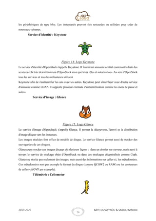 2019-2020 BAYE OUSSEYNOU & SAIDOU MBODJI
26
les périphériques de type bloc. Les instantanés peuvent être restaurées ou utilisées pour créer de
nouveaux volumes.
Service d’identité : Keystone
Figure 14: Logo Keystone
Le service d'identité d'OpenStack s'appelle Keystone. Il fournit un annuaire central contenant la liste des
services et la liste des utilisateurs d'OpenStack ainsi que leurs rôles et autorisations. Au sein d'OpenStack
tous les services et tous les utilisateurs utilisent
Keystone afin de s'authentifier les uns avec les autres. Keystone peut s'interfacer avec d'autre service
d'annuaire comme LDAP. Il supporte plusieurs formats d'authentification comme les mots de passe et
autres.
Service d’image : Glance
Figure 15: Logo Glance
Le service d'image d'OpenStack s'appelle Glance. Il permet la découverte, l'envoi et la distribution
d'image disque vers les instances.
Les images stockées font office de modèle de disque. Le service Glance permet aussi de stocker des
sauvegardes de ces disques.
Glance peut stocker ces images disques de plusieurs façons : dans un dossier sur serveur, mais aussi à
travers le service de stockage objet d'OpenStack ou dans des stockages décentralisés comme Ceph.
Glance ne stocke pas seulement des images, mais aussi des informations sur celles-ci, les métadonnées.
Ces métadonnées sont par exemple le format du disque (comme QCOW2 ou RAW) ou les conteneurs
de celles-ci (OVF par exemple).
Télémétrie : Ceilometer
 