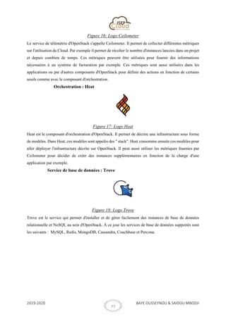 2019-2020 BAYE OUSSEYNOU & SAIDOU MBODJI
27
Figure 16: Logo Ceilometer
Le service de télémétrie d'OpenStack s'appelle Ceilometer. Il permet de collecter différentes métriques
sur l'utilisation du Cloud. Par exemple il permet de récolter le nombre d'instances lancées dans un projet
et depuis combien de temps. Ces métriques peuvent être utilisées pour fournir des informations
nécessaires à un système de facturation par exemple. Ces métriques sont aussi utilisées dans les
applications ou par d'autres composants d'OpenStack pour définir des actions en fonction de certains
seuils comme avec le composant d'orchestration.
Orchestration : Heat
Figure 17: Logo Heat
Heat est le composant d'orchestration d'OpenStack. Il permet de décrire une infrastructure sous forme
de modèles. Dans Heat, ces modèles sont appelés des " stack". Heat consomme ensuite ces modèles pour
aller déployer l'infrastructure décrite sur OpenStack. Il peut aussi utiliser les métriques fournies par
Ceilometer pour décider de créer des instances supplémentaires en fonction de la charge d'une
application par exemple.
Service de base de données : Trove
Figure 18: Logo Trove
Trove est le service qui permet d'installer et de gérer facilement des instances de base de données
relationnelle et NoSQL au sein d'OpenStack. À ce jour les services de base de données supportés sont
les suivants : MySQL, Redis, MongoDB, Cassandra, Couchbase et Percona.
 