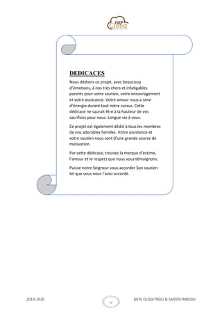 2019-2020 BAYE OUSSEYNOU & SAIDOU MBODJI
IV
DEDICACES
Nous dédions ce projet, avec beaucoup
d’émotions, à nos très chers et infatigables
parents pour votre soutien, votre encouragement
et votre assistance. Votre amour nous a servi
d’énergie durant tout notre cursus. Cette
dédicace ne saurait être à la hauteur de vos
sacrifices pour nous. Longue vie à vous.
Ce projet est également dédié à tous les membres
de nos adorables familles. Votre assistance et
votre soutien nous sont d’une grande source de
motivation.
Par cette dédicace, trouvez la marque d’estime,
l’amour et le respect que nous vous témoignons.
Puisse notre Seigneur vous accorder Son soutien
tel que vous nous l’avez accordé.
 