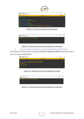2019-2020 BAYE OUSSEYNOU & SAIDOU MBODJI
31
Figure 22: Script d’installation des prérequis
Figure 23: Lancement de script d’installation des prérequis
E. INSTALLATION DES DEPOTS ET DES COMPOSANTS D’OPENSTACK
Tout d’abord nous allons ajouter le repository d’OpenStack Victoria (version 17.x.z) et faire la mise à
jour sur les quatre nœud(machine).
Figure 24: Ajout des repository d’OpenStack victoria
Figure 25: Lancement de script d’installation des repository
 
