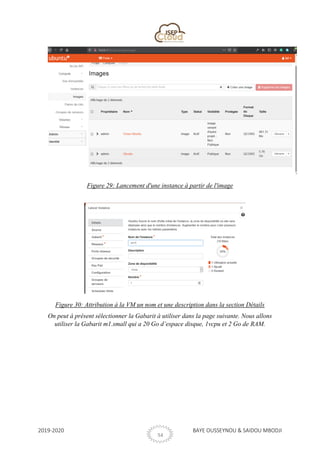 2019-2020 BAYE OUSSEYNOU & SAIDOU MBODJI
34
Figure 29: Lancement d'une instance à partir de l'image
Figure 30: Attribution à la VM un nom et une description dans la section Détails
On peut à présent sélectionner la Gabarit à utiliser dans la page suivante. Nous allons
utiliser la Gabarit m1.small qui a 20 Go d’espace disque, 1vcpu et 2 Go de RAM.
 