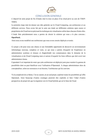 2019-2020 BAYE OUSSEYNOU & SAIDOU MBODJI
38
CONCLUSION GENERALE
L’objectif de notre projet de fin d’études était la mise en place d’un cloud privé au sein de l’ISEP-
THIES.
La première étape était de donner une idée générale sur le Cloud Computing, son architecture et ses
différents services. Nous avons fait par la suite une étude sur différentes solutions open source et
propriétaires du Cloud tout en précisant les techniques de virtualisation utilisé dans chacune d'entre elles.
L’étude faite précédemment nous a permis de choisir la solution qui nous a le plus convenu :
OpenStack.
Ainsi nous avons modélisé une architecture que nous avons ensuite déployée et testée.
Ce projet a été pour nous une chance et une formidable opportunité de découvrir un environnement
informatique nouveau, complexe et vaste, ce qui nous a permis d'acquérir de l'expérience en
administration systèmes et réseaux et d'approfondir nos connaissances dans le domaine de la
virtualisation et du Cloud Computing mais et surtout d’acquérir les bons réflexes que doit avoir tout
administrateur réseau.
Cependant il est important de noter que cette architecture est déployée juste pour montrer la gamme de
possibilités dont on peut bénéficier avec l’utilisation d’Openstack. A chaque administrateur alors de
conceptualiser, selon ses ressources et ses besoins, l’architecture qui lui convient.
Vu la complexité de ce thème, l’on ne saurait, en un seul projet, exploiter toutes les possibilités qu’offre
Openstack. Ainsi beaucoup d’autres avantages pourront être exploités et faire l’objet d’autres
perspectives de projet tels que la migration vers le Cloud hybride qui est le futur du Cloud.
 
