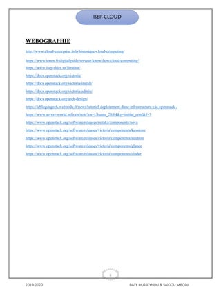 2019-2020 BAYE OUSSEYNOU & SAIDOU MBODJI
X
ISEP-CLOUD
WEBOGRAPHIE
http://www.cloud-entreprise.info/historique-cloud-computing/
https://www.ionos.fr/digitalguide/serveur/know-how/cloud-computing/
https://www.isep-thies.sn/linstitut/
https://docs.openstack.org/victoria/
https://docs.openstack.org/victoria/install/
https://docs.openstack.org/victoria/admin/
https://docs.openstack.org/arch-design/
https://leblogdugeek.webnode.fr/news/tutoriel-deploiement-dune-infrastructure-via-openstack-/
https://www.server-world.info/en/note?os=Ubuntu_20.04&p=initial_conf&f=3
https://www.openstack.org/software/releases/mitaka/components/nova
https://www.openstack.org/software/releases/victoria/components/keystone
https://www.openstack.org/software/releases/victoria/components/neutron
https://www.openstack.org/software/releases/victoria/components/glance
https://www.openstack.org/software/releases/victoria/components/cinder
 