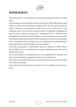 2019-2020 BAYE OUSSEYNOU & SAIDOU MBODJI
V
REMERCIEMENTS
Nous rendons grâce au Tout Puissant de nous avoir donné l’opportunité de réaliser ce modeste
projet.
Nous témoignons toute notre gratitude au Directeur Général de L’ISEP-THIES Monsieur Fadel
NIANG, au Directeur des Etudes Monsieur Ngagne DIEYE ainsi qu’à tout le personnel de
l’ISEP de Thiès pour cette formation de qualité que nous avons subie durant ces deux
magnifiques années. Nous remercions chaleureusement le Coordonnateur Pédagogique des
filières Systèmes et Réseaux Informatiques / Développement Web et Mobile Monsieur
Moustapha Sarr NDIAYE pour ses efforts acharnés et son dévouement pour une bonne qualité
de la formation professionnelle au sein de l’ISEP en général et au sein de la filière en particulier.
Nous lui témoignons toute notre gratitude ainsi qu’à l’ensemble des enseignants-formateurs
pour leur générosité en qualité d’enseignement et d’encadrement.
Toute notre reconnaissance à l’Administrateur Systèmes et Réseaux de l’ISEP Monsieur
Moussa ANNE qui a mis à notre disposition les ressources informatiques nécessaires pour la
réalisation de ce travail.
Nos vifs remerciements à nos encadreurs qui nous ont accompagné dans la réalisation de ce
projet. Leurs connaissances et expériences nous ont été d’une grande utilité.
Sans oublier nos camarades de promotion, nous les remercions pour les deux années de partage,
de communion et d’entraide.
Nous remercions ainsi toute personne qui, de près ou de loin, a contribué à la réussite de ce
travail.
 
