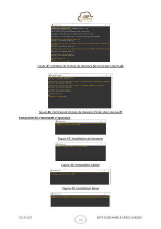 2019-2020 BAYE OUSSEYNOU & SAIDOU MBODJI
XIII
Figure 45: Création de la base de données Neutron dans maria-db
Figure 46: Création de la base de données Cinder dans maria-db
Installation des composants d’openstack
Figure 47: Installation de keystone
Figure 48: Installation Glance
Figure 49: Installation Nova
 