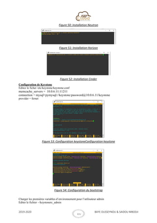 2019-2020 BAYE OUSSEYNOU & SAIDOU MBODJI
XIV
Figure 50: Installation Neutron
Figure 51: Installation Horizon
Figure 52: Installation Cinder
Configuration de Keystone
Editez le ficher /etc/keystone/keystone.conf
memcache_servers = 10.0.6.11:11211
connection = mysql+pymysql://keystone:password@10.0.6.11/keystone
provider = fernet
Figure 53: Configuration keystoneConfiguration keystone
Figure 54: Configuration du bootstrap
Charger les premières variables d’environnement pour l’utilisateur admin
Editer le fichier ~/keystonerc_admin
 