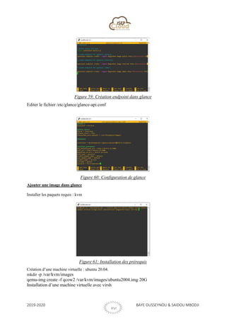 2019-2020 BAYE OUSSEYNOU & SAIDOU MBODJI
XVI
Figure 59: Création endpoint dans glance
Editer le fichier /etc/glance/glance-api.conf
Figure 60: Configuration de glance
Ajouter une image dans glance
Installer les paquets requis : kvm
Figure 61: Installation des prérequis
Création d’une machine virtuelle : ubuntu 20.04.
mkdir -p /var/kvm/images
qemu-img create -f qcow2 /var/kvm/images/ubuntu2004.img 20G
Installation d’une machine virtuelle avec virsh
 