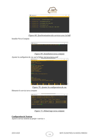 2019-2020 BAYE OUSSEYNOU & SAIDOU MBODJI
XIX
Figure 68: Synchronisation des services avec la bdd
Installer Nova Compute
Figure 69: Installation nova compute
Ajouter la configution du vnc sur le fichier /etc/nova/nova.conf
Figure 70: Ajouter la configuration du vnc
Démarrer le service nova compute
Figure 71: Démarrage nova compute
Configuration de Neutron
Ajout le service neutron au projet « service »
 