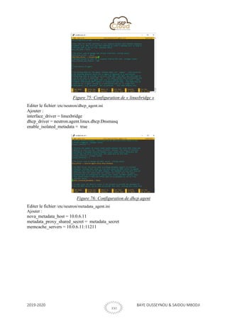2019-2020 BAYE OUSSEYNOU & SAIDOU MBODJI
XXI
Figure 75: Configuration de « linuxbridge »
Editer le fichier /etc/neutron/dhcp_agent.ini
Ajouter :
interface_driver = linuxbridge
dhcp_driver = neutron.agent.linux.dhcp.Dnsmasq
enable_isolated_metadata = true
Figure 76: Configuration de dhcp agent
Editer le fichier /etc/neutron/metadata_agent.ini
Ajouter :
nova_metadata_host = 10.0.6.11
metadata_proxy_shared_secret = metadata_secret
memcache_servers = 10.0.6.11:11211
 