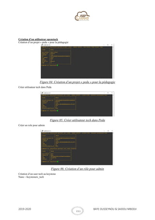 2019-2020 BAYE OUSSEYNOU & SAIDOU MBODJI
XXV
Création d’un utilisateur openstack
Création d’un projet « peda » pour la pédagogie
Figure 84: Création d’un projet « peda » pour la pédagogie
Créer utilisateur tech dans Peda
Figure 85: Créer utilisateur tech dans Peda
Créer un role pour admin
Figure 86: Création d’un rôle pour admin
Création d’un user tech au keystone
Nano ~/keystonerc_tech
 