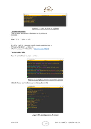 2019-2020 BAYE OUSSEYNOU & SAIDOU MBODJI
XXVI
Figure 87: Ajout du user au keystone
Configuration horizon
Editer le fichier /etc/openstack-dashboard/local_settings.py
CACHES = {
…
‘LOCATION’ : ’10.0.6.11:11211’,
…
}
SESSION_ENGINE = « django.contrib.sessions.backends.cache »
OPENSTACK_HOST = « 10.0.6.11 »
OPENSTACK_KEYSTONE_URL = http://10.0.6.11:5000/v3
Configuration Cinder
Ajout du service Cinder au projet « service »
Figure 88: Script de creation du service Cinder
Editer le fichier /etc/cinder/cinder.conf (nœud controll)
Figure 89: Configuration de cinder
 