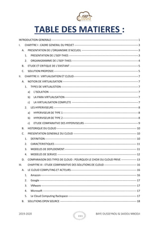 2019-2020 BAYE OUSSEYNOU & SAIDOU MBODJI
XXVIII
TABLE DES MATIERES :
INTRODUCTION GENERALE-------------------------------------------------------------------------------------------------1
I. CHAPITRE I : CADRE GENERAL DU PROJET -----------------------------------------------------------------------3
A. PRESENTATION DE L’ORGANISME D’ACCUEIL ---------------------------------------------------------------3
1. PRESENTATION DE L’ISEP-THIES -----------------------------------------------------------------------------3
2. ORGANIGRAMME DE L’ISEP-THIES --------------------------------------------------------------------------4
B. ETUDE ET CRITIQUE DE L’EXISTANT ----------------------------------------------------------------------------5
C. SOLUTION PROPOSEE----------------------------------------------------------------------------------------------5
II. CHAPITRE II : VIRTUALISATION ET CLOUD------------------------------------------------------------------------7
A. NOTION DE VIRTUALISATION ------------------------------------------------------------------------------------7
1. TYPES DE VIRTUALISTION--------------------------------------------------------------------------------------7
a) L’ISOLATION ---------------------------------------------------------------------------------------------------7
b) LA PARA VIRTUALISATION----------------------------------------------------------------------------------7
c) LA VIRTUALISATION COMPLETE --------------------------------------------------------------------------7
2. LES HYPERVISEURS ----------------------------------------------------------------------------------------------8
a) HYPERVISEUR DE TYPE 1------------------------------------------------------------------------------------8
b) HYPERVISEUR DE TYPE 2------------------------------------------------------------------------------------8
c) ETUDE COMPARATIVE DES HYPERVISEURS ------------------------------------------------------------9
B. HISTORIQUE DU CLOUD----------------------------------------------------------------------------------------- 10
C. PRESENTATION GENERALE DU CLOUD ---------------------------------------------------------------------- 10
1. DEFINITION------------------------------------------------------------------------------------------------------ 10
2. CARACTERISTIQUES ------------------------------------------------------------------------------------------- 11
3. MODELES DE DEPLOIEMENT-------------------------------------------------------------------------------- 11
4. MODELES DE SERVICE ---------------------------------------------------------------------------------------- 12
D. COMPARAISON DES TYPES DE CLOUD : POURQUOI LE CHOIX DU CLOUD PRIVE ----------------- 13
III. CHAPITRE III : ETUDE COMPARATIVE DES SOLUTIONS DE CLOUD------------------------------------ 16
A. LE CLOUD COMPUTING ET ACTEURS------------------------------------------------------------------------- 16
1. Amazon----------------------------------------------------------------------------------------------------------- 16
2. Google------------------------------------------------------------------------------------------------------------ 17
3. VMware---------------------------------------------------------------------------------------------------------- 17
4. Microsoft -------------------------------------------------------------------------------------------------------- 17
5. Le Cloud Computing Rackspace---------------------------------------------------------------------------- 17
B. SOLUTIONS OPEN SOURCE ------------------------------------------------------------------------------------- 18
 