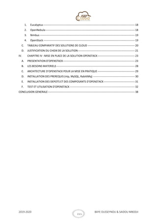 2019-2020 BAYE OUSSEYNOU & SAIDOU MBODJI
XXIX
1. Eucalyptus------------------------------------------------------------------------------------------------------- 18
2. OpenNebula----------------------------------------------------------------------------------------------------- 18
3. Nimbus ----------------------------------------------------------------------------------------------------------- 19
4. OpenStack ------------------------------------------------------------------------------------------------------- 19
C. TABLEAU COMPARATIF DES SOLUTIONS DE CLOUD ----------------------------------------------------- 20
D. JUSTIFICATION DU CHOIX DE LA SOLUTION---------------------------------------------------------------- 21
IV. CHAPITRE IV : MISE EN PLACE DE LA SOLUTION OPENSTACK------------------------------------------ 23
A. PRESENTATION D’OPENSTACK--------------------------------------------------------------------------------- 23
B. LES BESOINS MATERIELS ---------------------------------------------------------------------------------------- 28
C. ARCHITECTURE D’OPENSTACK POUR LA MISE EN PRATIQUE------------------------------------------ 29
D. INSTALLATION DES PREREQUIS (ntp, MySQL, RabittMq) ----------------------------------------------- 30
E. INSTALLATION DES DEPOTS ET DES COMPOSANTS D’OPENSTACK----------------------------------- 31
F. TEST ET UTILISATION D’OPENSTACK ------------------------------------------------------------------------- 32
CONCLUSION GENERALE-------------------------------------------------------------------------------------------------- 38
 