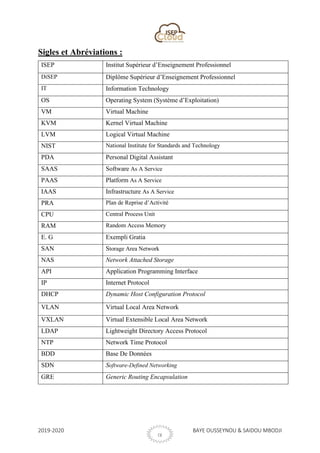 2019-2020 BAYE OUSSEYNOU & SAIDOU MBODJI
IX
Sigles et Abréviations :
ISEP Institut Supérieur d’Enseignement Professionnel
DiSEP Diplôme Supérieur d’Enseignement Professionnel
IT Information Technology
OS Operating System (Système d’Exploitation)
VM Virtual Machine
KVM Kernel Virtual Machine
LVM Logical Virtual Machine
NIST National Institute for Standards and Technology
PDA Personal Digital Assistant
SAAS Software As A Service
PAAS Platform As A Service
IAAS Infrastructure As A Service
PRA Plan de Reprise d’Activité
CPU Central Process Unit
RAM Random Access Memory
E. G Exempli Gratia
SAN Storage Area Network
NAS Network Attached Storage
API Application Programming Interface
IP Internet Protocol
DHCP Dynamic Host Configuration Protocol
VLAN Virtual Local Area Network
VXLAN Virtual Extensible Local Area Network
LDAP Lightweight Directory Access Protocol
NTP Network Time Protocol
BDD Base De Données
SDN Software-Defined Networking
GRE Generic Routing Encapsulation
 