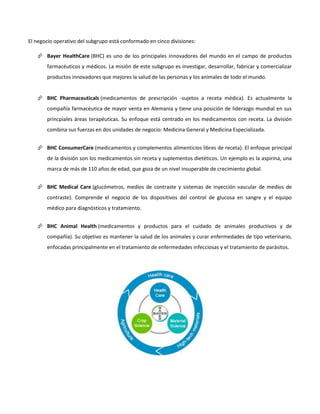 El negocio operativo del subgrupo está conformado en cinco divisiones:
 Bayer HealthCare (BHC) es uno de los principales innovadores del mundo en el campo de productos
farmacéuticos y médicos. La misión de este subgrupo es investigar, desarrollar, fabricar y comercializar
productos innovadores que mejores la salud de las personas y los animales de todo el mundo.
 BHC Pharmaceuticals (medicamentos de prescripción -sujetos a receta médica). Es actualmente la
compañía farmacéutica de mayor venta en Alemania y tiene una posición de liderazgo mundial en sus
princpiales áreas terapéuticas. Su enfoque está centrado en los medicamentos con receta. La división
combina sus fuerzas en dos unidades de negocio: Medicina General y Medicina Especializada.
 BHC ConsumerCare (medicamentos y complementos alimenticios libres de receta). El enfoque principal
de la división son los medicamentos sin receta y suplementos dietéticos. Un ejemplo es la aspirina, una
marca de más de 110 años de edad, que goza de un nivel insuperable de crecimiento global.
 BHC Medical Care (glucómetros, medios de contraste y sistemas de inyección vascular de medios de
contraste). Comprende el negocio de los dispositivos del control de glucosa en sangre y el equipo
médico para diagnósticos y tratamiento.
 BHC Animal Health (medicamentos y productos para el cuidado de animales productivos y de
compañía). Su objetivo es mantener la salud de los animales y curar enfermedades de tipo veterinario,
enfocadas principalmente en el tratamiento de enfermedades infecciosas y el tratamiento de parásitos.
 