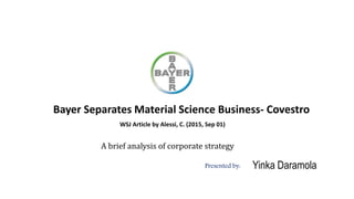 Bayer Separates Material Science Business- Covestro
WSJ Article by Alessi, C. (2015, Sep 01)
Presented by: Yinka Daramola
A brief analysis of corporate strategy
 