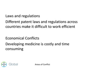 Laws and regulations
Different patent laws and regulations across
countries make it difficult to work efficient
Economical Conflicts
Developing medicine is costly and time
consuming
Areas of Conflict
 
