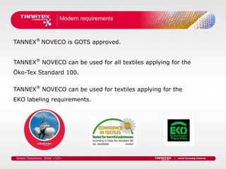 Modern requirements



TANNEX® NOVECO is GOTS approved.


TANNEX® NOVECO can be used for all textiles applying for the
Öko-Tex Standard 100.


TANNEX® NOVECO can be used for textiles applying for the
EKO labeling requirements.




 Green Solutions. Slide <10>
 